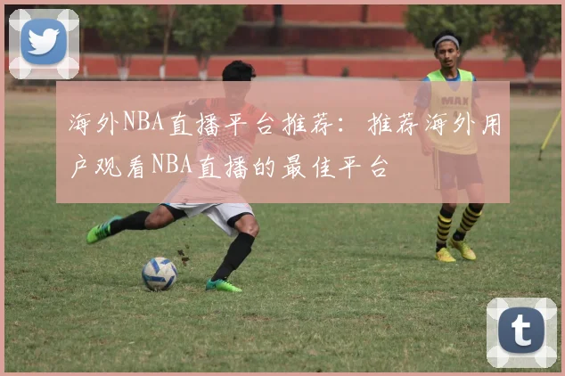 海外NBA直播平台推荐:推荐海外用户观看NBA直播的最佳平台