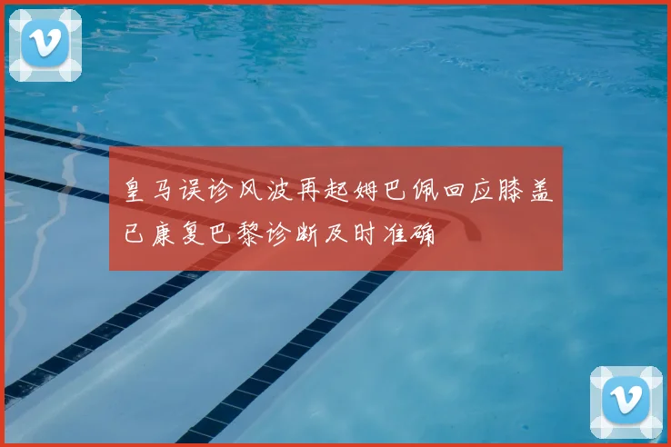 皇马误诊风波再起姆巴佩回应膝盖已康复巴黎诊断及时准确